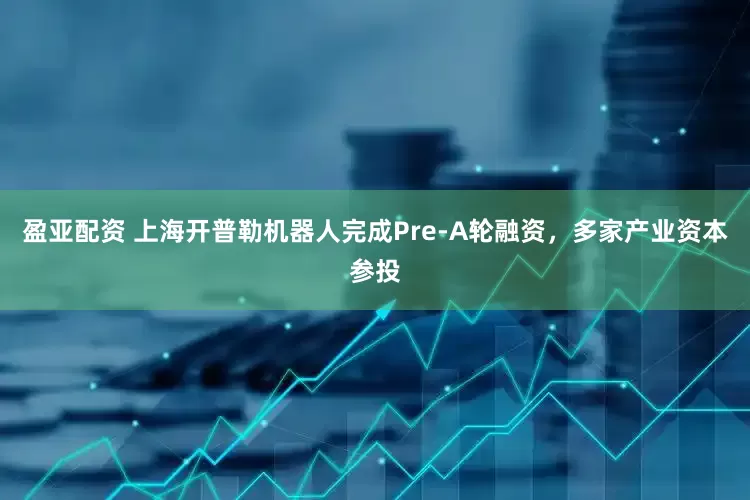 盈亚配资 上海开普勒机器人完成Pre-A轮融资，多家产业资本参投