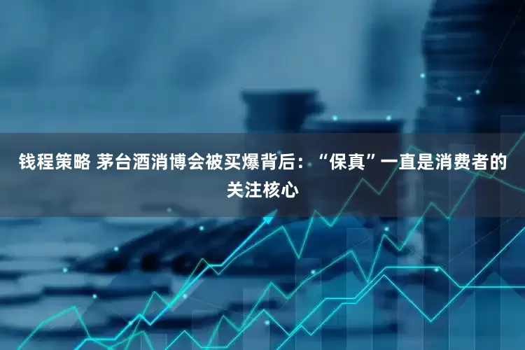 钱程策略 茅台酒消博会被买爆背后：“保真”一直是消费者的关注核心