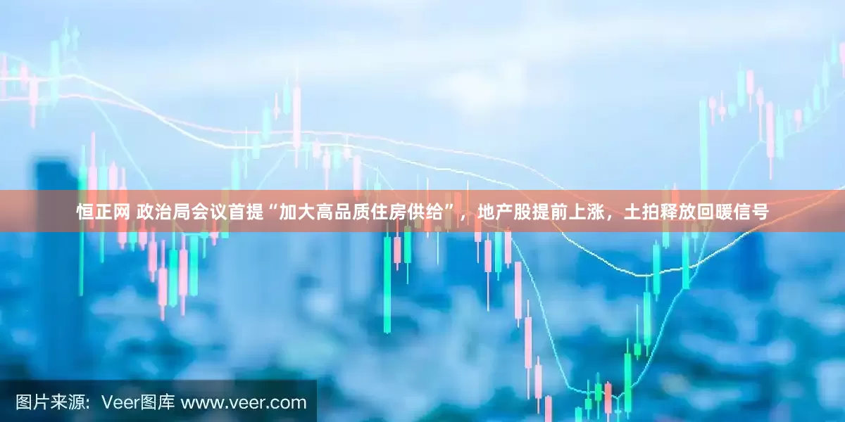 恒正网 政治局会议首提“加大高品质住房供给”，地产股提前上涨，土拍释放回暖信号