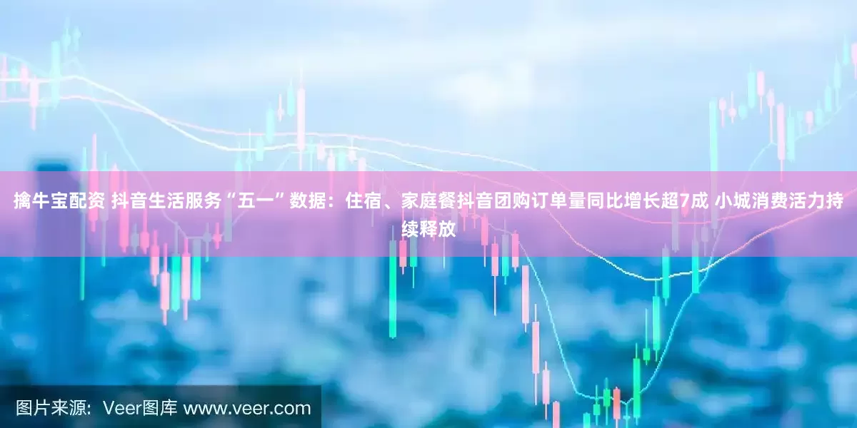 擒牛宝配资 抖音生活服务“五一”数据：住宿、家庭餐抖音团购订单量同比增长超7成 小城消费活力持续释放