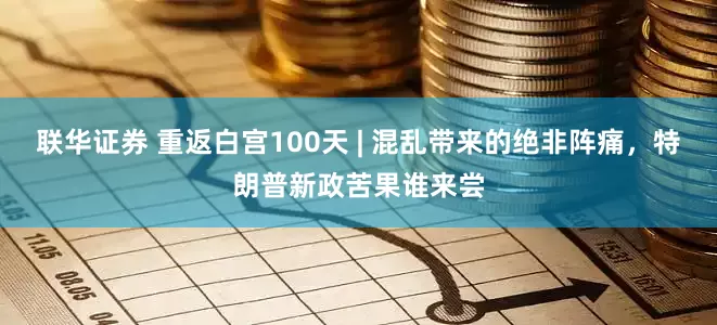 联华证券 重返白宫100天 | 混乱带来的绝非阵痛，特朗普新政苦果谁来尝