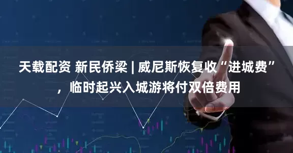 天载配资 新民侨梁 | 威尼斯恢复收“进城费” ，临时起兴入城游将付双倍费用