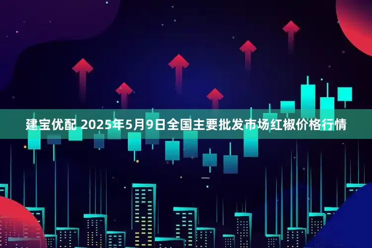 建宝优配 2025年5月9日全国主要批发市场红椒价格行情