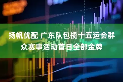 扬帆优配 广东队包揽十五运会群众赛事活动首日全部金牌