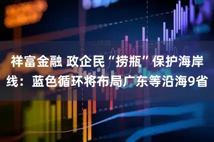 祥富金融 政企民“捞瓶”保护海岸线：蓝色循环将布局广东等沿海9省