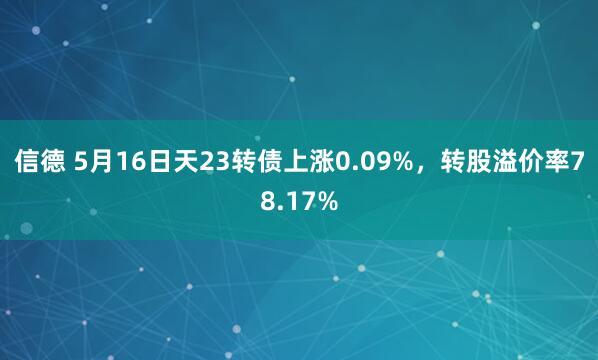 信德 5月16日天23转债上涨0.09%，转股溢价率78.17%