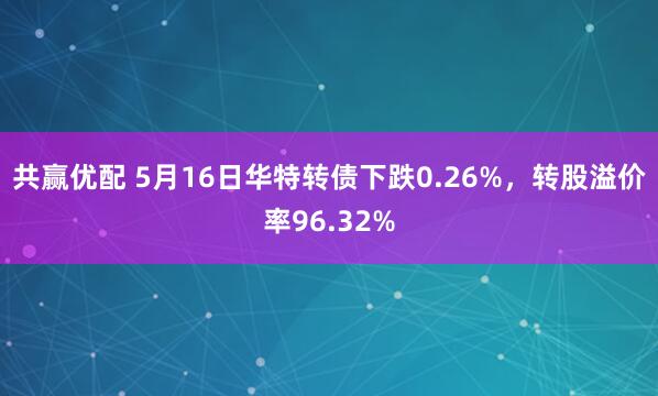 共赢优配 5月16日华特转债下跌0.26%，转股溢价率96.32%