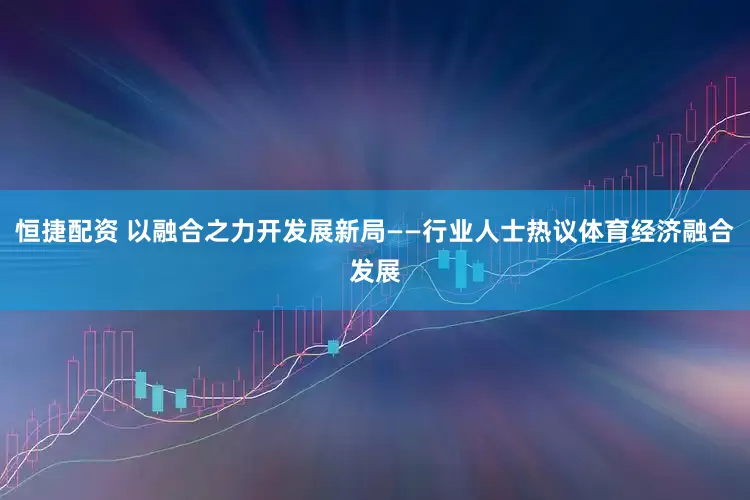 恒捷配资 以融合之力开发展新局——行业人士热议体育经济融合发展