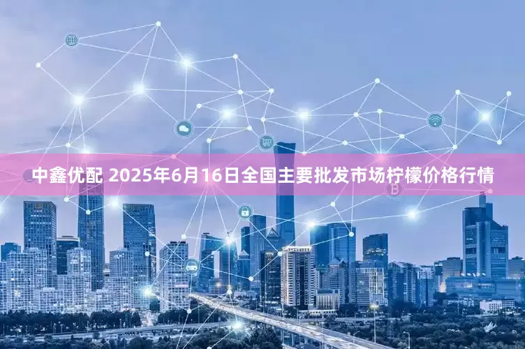 中鑫优配 2025年6月16日全国主要批发市场柠檬价格行情