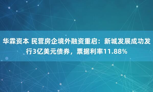 华霖资本 民营房企境外融资重启：新城发展成功发行3亿美元债券，票据利率11.88%
