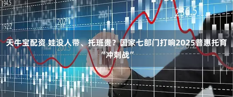 天牛宝配资 娃没人带、托班贵？国家七部门打响2025普惠托育“冲刺战”