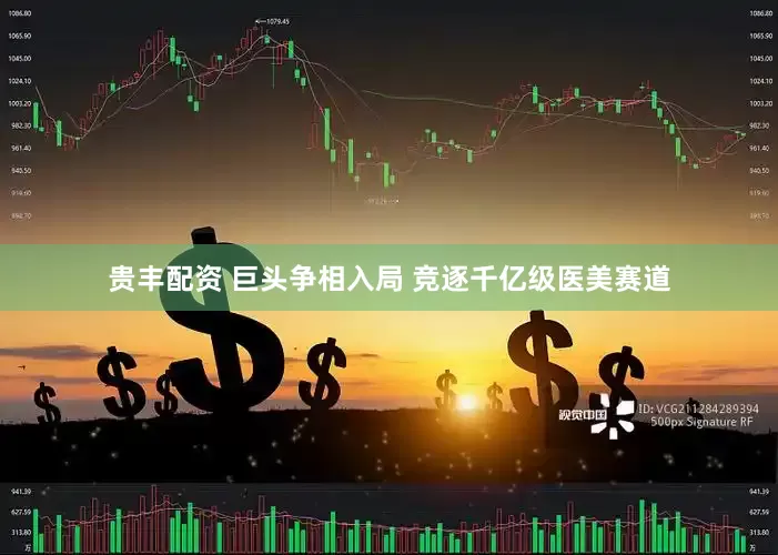 贵丰配资 巨头争相入局 竞逐千亿级医美赛道
