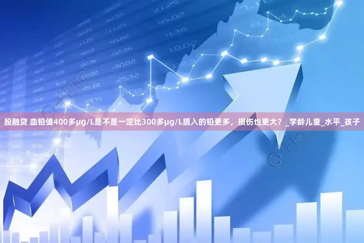 股融贷 血铅值400多μg/L是不是一定比300多μg/L摄入的铅更多，损伤也更大？_学龄儿童_水平_孩子