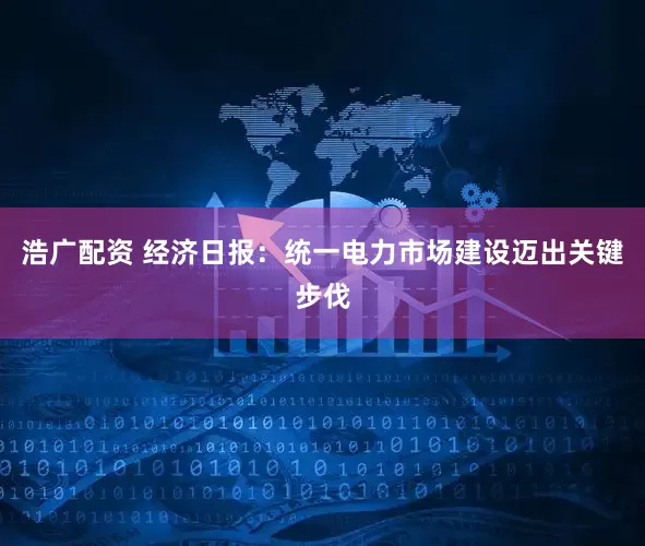 浩广配资 经济日报：统一电力市场建设迈出关键步伐