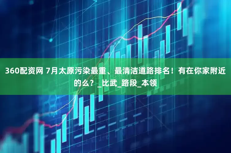 360配资网 7月太原污染最重、最清洁道路排名！有在你家附近的么？_比武_路段_本领