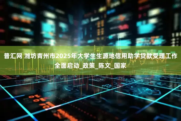 普汇网 潍坊青州市2025年大学生生源地信用助学贷款受理工作全面启动_政策_陈文_国家