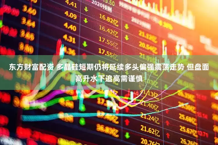 东方财富配资 多晶硅短期仍将延续多头偏强震荡走势 但盘面高升水下追高需谨慎
