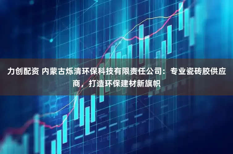 力创配资 内蒙古烁清环保科技有限责任公司：专业瓷砖胶供应商，打造环保建材新旗帜