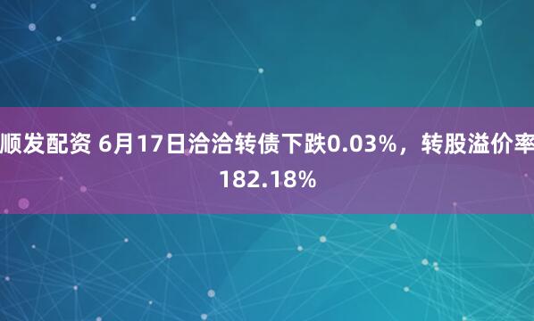 顺发配资 6月17日洽洽转债下跌0.03%，转股溢价率182.18%