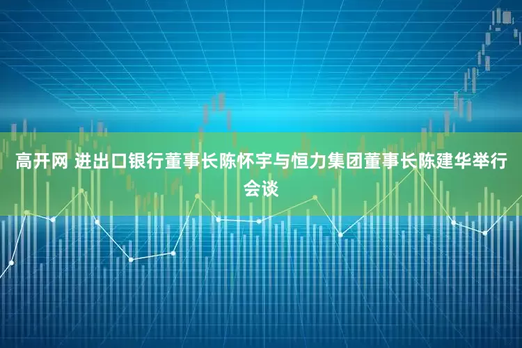 高开网 进出口银行董事长陈怀宇与恒力集团董事长陈建华举行会谈
