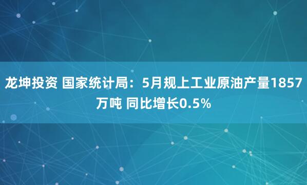 龙坤投资 国家统计局：5月规上工业原油产量1857万吨 同比增长0.5%