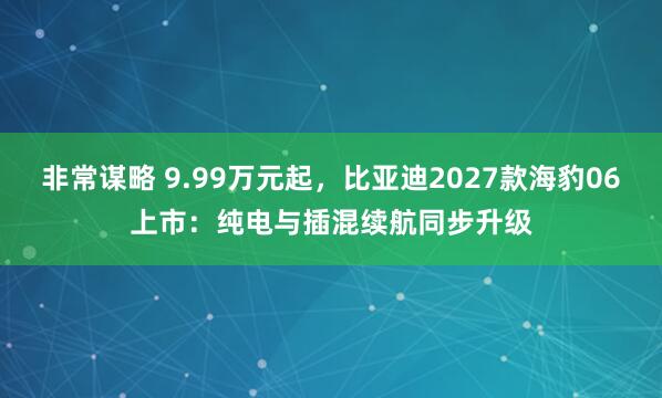 非常谋略 9.99万元起，比亚迪2027款海豹06上市：纯电与插混续航同步升级