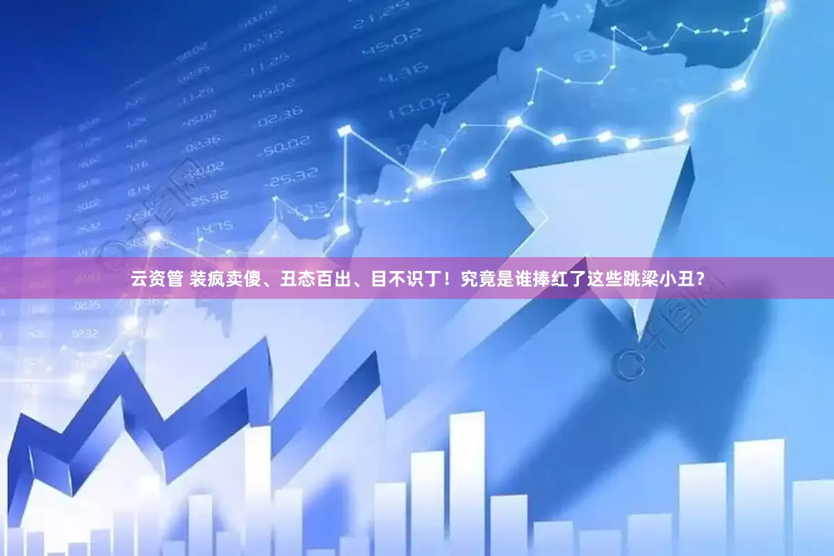 云资管 装疯卖傻、丑态百出、目不识丁！究竟是谁捧红了这些跳梁小丑？