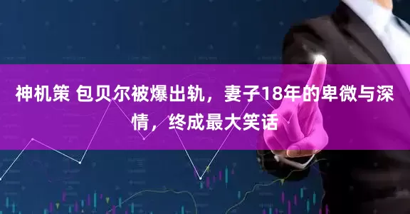 神机策 包贝尔被爆出轨，妻子18年的卑微与深情，终成最大笑话