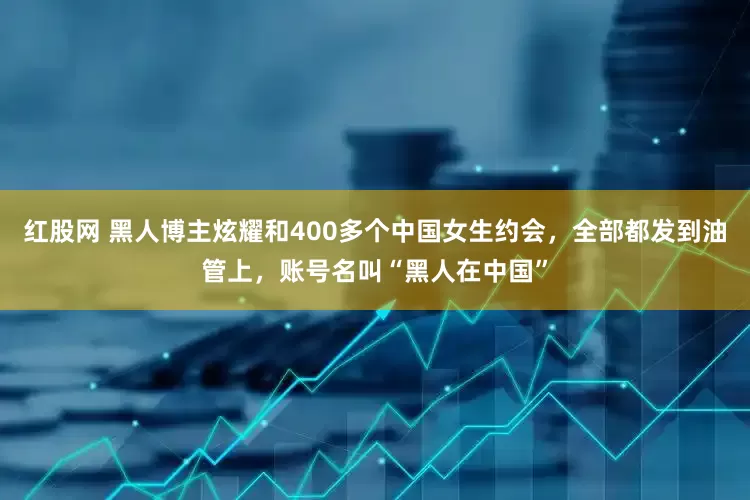 红股网 黑人博主炫耀和400多个中国女生约会，全部都发到油管上，账号名叫“黑人在中国”